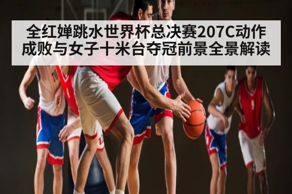 全红婵跳水世界杯总决赛207C动作成败与女子十米台夺冠前景全景解读