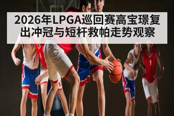 2026年LPGA巡回赛高宝璟复出冲冠与短杆救帕走势观察
